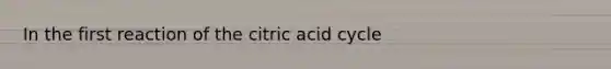 In the first reaction of the citric acid cycle