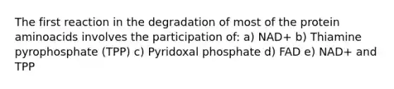 The first reaction in the degradation of most of the protein aminoacids involves the participation of: a) NAD+ b) Thiamine pyrophosphate (TPP) c) Pyridoxal phosphate d) FAD e) NAD+ and TPP