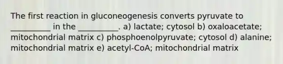 The first reaction in gluconeogenesis converts pyruvate to __________ in the __________. a) lactate; cytosol b) oxaloacetate; mitochondrial matrix c) phosphoenolpyruvate; cytosol d) alanine; mitochondrial matrix e) acetyl-CoA; mitochondrial matrix