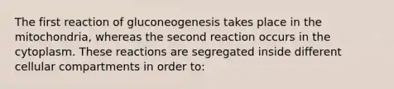 The first reaction of gluconeogenesis takes place in the mitochondria, whereas the second reaction occurs in the cytoplasm. These reactions are segregated inside different cellular compartments in order to: