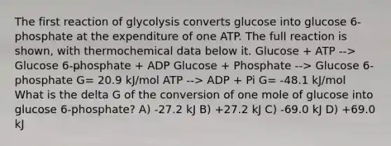 The first reaction of glycolysis converts glucose into glucose 6-phosphate at the expenditure of one ATP. The full reaction is shown, with thermochemical data below it. Glucose + ATP --> Glucose 6-phosphate + ADP Glucose + Phosphate --> Glucose 6-phosphate G= 20.9 kJ/mol ATP --> ADP + Pi G= -48.1 kJ/mol What is the delta G of the conversion of one mole of glucose into glucose 6-phosphate? A) -27.2 kJ B) +27.2 kJ C) -69.0 kJ D) +69.0 kJ