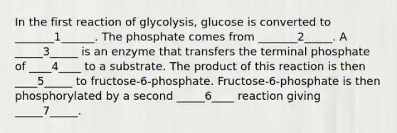 In the first reaction of glycolysis, glucose is converted to _______1______. The phosphate comes from _______2_____. A _____3_____ is an enzyme that transfers the terminal phosphate of ____4____ to a substrate. The product of this reaction is then ____5_____ to fructose-6-phosphate. Fructose-6-phosphate is then phosphorylated by a second _____6____ reaction giving _____7_____.