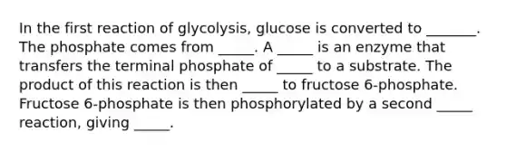 In the first reaction of glycolysis, glucose is converted to _______. The phosphate comes from _____. A _____ is an enzyme that transfers the terminal phosphate of _____ to a substrate. The product of this reaction is then _____ to fructose 6-phosphate. Fructose 6-phosphate is then phosphorylated by a second _____ reaction, giving _____.