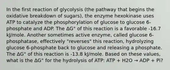 In the first reaction of glycolysis (the pathway that begins the oxidative breakdown of sugars), the enzyme hexokinase uses ATP to catalyze the phosphorylation of glucose to glucose 6-phosphate and ADP. The ΔG° of this reaction is a favorable -16.7 kJ/mole. Another sometimes active enzyme, called glucose 6-phosphatase, effectively "reverses" this reaction, hydrolyzing glucose 6-phosphate back to glucose and releasing a phosphate. The ΔG° of this reaction is -13.8 kJ/mole. Based on these values, what is the ΔG° for the hydrolysis of ATP: ATP + H2O → ADP + Pi?