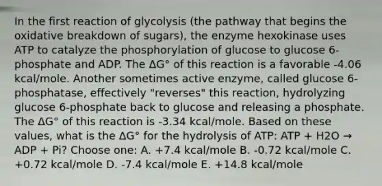 In the first reaction of glycolysis (the pathway that begins the oxidative breakdown of sugars), the enzyme hexokinase uses ATP to catalyze the phosphorylation of glucose to glucose 6-phosphate and ADP. The ΔG° of this reaction is a favorable -4.06 kcal/mole. Another sometimes active enzyme, called glucose 6-phosphatase, effectively "reverses" this reaction, hydrolyzing glucose 6-phosphate back to glucose and releasing a phosphate. The ΔG° of this reaction is -3.34 kcal/mole. Based on these values, what is the ΔG° for the hydrolysis of ATP: ATP + H2O → ADP + Pi? Choose one: A. +7.4 kcal/mole B. -0.72 kcal/mole C. +0.72 kcal/mole D. -7.4 kcal/mole E. +14.8 kcal/mole