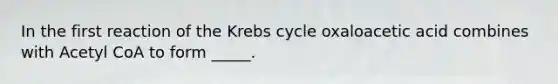 In the first reaction of the Krebs cycle oxaloacetic acid combines with Acetyl CoA to form _____.