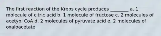 The first reaction of the Krebs cycle produces ________ a. 1 molecule of citric acid b. 1 molecule of fructose c. 2 molecules of acetyol CoA d. 2 molecules of pyruvate acid e. 2 molecules of oxaloacetate