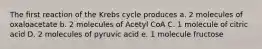 The first reaction of the Krebs cycle produces a. 2 molecules of oxaloacetate b. 2 molecules of Acetyl CoA C. 1 molecule of citric acid D. 2 molecules of pyruvic acid e. 1 molecule fructose