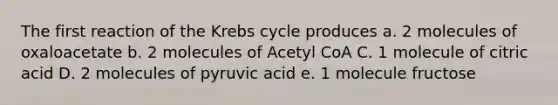 The first reaction of the Krebs cycle produces a. 2 molecules of oxaloacetate b. 2 molecules of Acetyl CoA C. 1 molecule of citric acid D. 2 molecules of pyruvic acid e. 1 molecule fructose