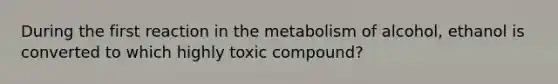 During the first reaction in the metabolism of alcohol, ethanol is converted to which highly toxic compound?