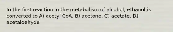 In the first reaction in the metabolism of alcohol, ethanol is converted to A) acetyl CoA. B) acetone. C) acetate. D) acetaldehyde