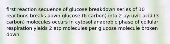 first reaction sequence of glucose breakdown series of 10 reactions breaks down glucose (6 carbon) into 2 pyruvic acid (3 carbon) molecules occurs in cytosol anaerobic phase of cellular respiration yields 2 atp molecules per glucose molecule broken down