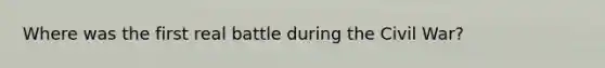 Where was the first real battle during the Civil War?