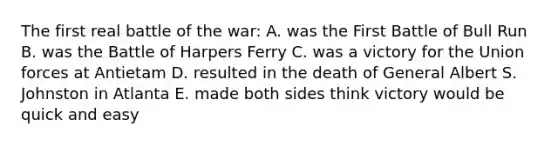 The first real battle of the war: A. was the First Battle of Bull Run B. was the Battle of Harpers Ferry C. was a victory for the Union forces at Antietam D. resulted in the death of General Albert S. Johnston in Atlanta E. made both sides think victory would be quick and easy