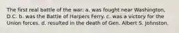 The first real battle of the war: a. was fought near Washington, D.C. b. was the Battle of Harpers Ferry. c. was a victory for the Union forces. d. resulted in the death of Gen. Albert S. Johnston.