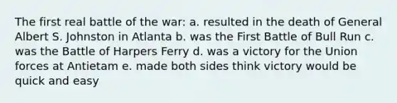 The first real battle of the war: a. resulted in the death of General Albert S. Johnston in Atlanta b. was the First Battle of Bull Run c. was the Battle of Harpers Ferry d. was a victory for the Union forces at Antietam e. made both sides think victory would be quick and easy