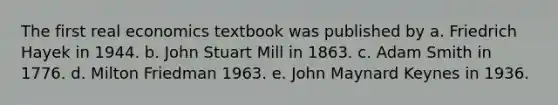 The first real economics textbook was published by a. Friedrich Hayek in 1944. b. John Stuart Mill in 1863. c. Adam Smith in 1776. d. Milton Friedman 1963. e. John Maynard Keynes in 1936.