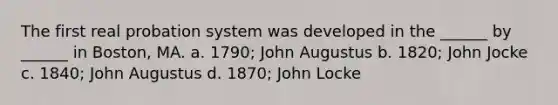 The first real probation system was developed in the ______ by ______ in Boston, MA. a. 1790; John Augustus b. 1820; John Jocke c. 1840; John Augustus d. 1870; John Locke