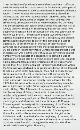 - First realization of previously established ambitions - Effort to hold Germany and Austria accountable for violating principles of humanity w/ Marten's Clause, as mentioned in Peace Conference Report; Crimes Against Humanity at Nuremberg viewed as encompassing all crimes against people unprotected by laws of war (ie civilian populations of aggressor's own country; war crimes only protected civilians of enemy nations) bc Germany had persecuted its own Jewish populations; was controversial as it could violate concepts of sovereignty but this was first time people were actually held accountable in this way (although not main focus of trial). - Prosecution argued launching a war of aggression/against peace was part of a conspiracy and viewed crimes against humanity as part of the planning of a war of aggression, to get them out of the way of their war plan (whereas reservations before were that precedent didn't exist, US did agree in Preliminary Peace Conference Report that a war of aggression was a crime and if they could say crimes against humanity were just part of a conspiracy to commit a war of aggression, it could also be a crime on more solid legal ground) - Ruling breaking from moral interpretation of law entirely and saying that, first, Crimes Against Humanity needed to be within the time war was declared to be within jurisdiction of the tribunal to rule on (after 1939) and, second, they had to either be war crimes as well or at least in connection with conspiracy for aggressive war, if not war crimes, to be considered criminal; so didn't agree with prosecution entirely, only allowing for after 1939, but did agree with conspiracy connection they made for War of Agression to make Crimes Against Humanity a crime itself. - Ruling: "The Tribunal is of the opinion that revolting and horrible as many of these crimes were, it has not been satisfactorily proved that they were done in execution of, or in connection with, any such crime. The Tribunal therefore cannot make a general declaration that the acts before 1939 were Crimes against Humanity within the meaning of the Charter, but from the beginning of the war in 1939 War Crimes were committed on a vast scale, which were also Crimes against Humanity; and insofar as the inhumane acts charged in the Indictment, and committed after the beginning of the war, did not constitute War Crimes, they were all committed in execution of, or in connection with, the aggressive war,' and therefore constituted Crimes Against Humanity."