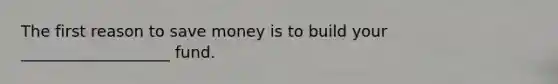 The first reason to save money is to build your ___________________ fund.