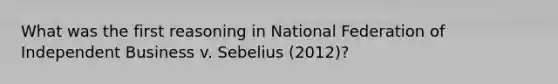 What was the first reasoning in National Federation of Independent Business v. Sebelius (2012)?