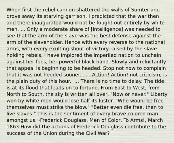 When first the rebel cannon shattered the walls of Sumter and drove away its starving garrison, I predicted that the war then and there inaugurated would not be fought out entirely by white men. ... Only a moderate share of [intelligence] was needed to see that the arm of the slave was the best defense against the arm of the slaveholder. Hence with every reverse to the national arms, with every exulting shout of victory raised by the slave holding rebels, I have implored the imperiled nation to unchain against her foes, her powerful black hand. Slowly and reluctantly that appeal is beginning to be heeded. Stop not now to complain that it was not heeded sooner. . . . Action! Action! not criticism, is the plain duty of this hour.. ... There is no time to delay. The tide is at its flood that leads on to fortune. From East to West, from North to South, the sky is written all over, "Now or never." Liberty won by white men would lose half its luster. "Who would be free themselves must strike the blow." "Better even die free, than to live slaves." This is the sentiment of every brave colored man amongst us. -Frederick Douglass, Men of Color, To Arms!, March 1863 How did the actions of Frederick Douglass contribute to the success of the Union during the Civil War?