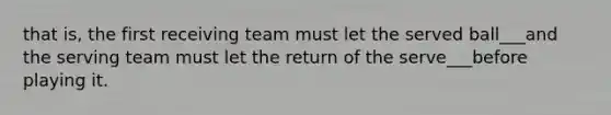 that is, the first receiving team must let the served ball___and the serving team must let the return of the serve___before playing it.