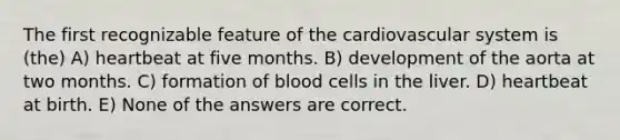 The first recognizable feature of the cardiovascular system is (the) A) heartbeat at five months. B) development of the aorta at two months. C) formation of blood cells in the liver. D) heartbeat at birth. E) None of the answers are correct.