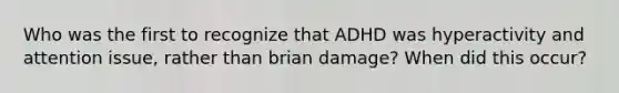 Who was the first to recognize that ADHD was hyperactivity and attention issue, rather than brian damage? When did this occur?