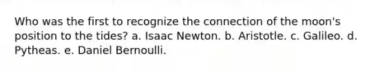 Who was the first to recognize the connection of the moon's position to the tides? a. Isaac Newton. b. Aristotle. c. Galileo. d. Pytheas. e. Daniel Bernoulli.