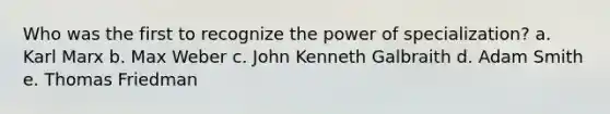 Who was the first to recognize the power of specialization? a. Karl Marx b. Max Weber c. John Kenneth Galbraith d. Adam Smith e. Thomas Friedman