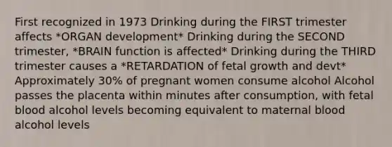 First recognized in 1973 Drinking during the FIRST trimester affects *ORGAN development* Drinking during the SECOND trimester, *BRAIN function is affected* Drinking during the THIRD trimester causes a *RETARDATION of fetal growth and devt* Approximately 30% of pregnant women consume alcohol Alcohol passes the placenta within minutes after consumption, with fetal blood alcohol levels becoming equivalent to maternal blood alcohol levels