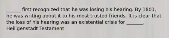 ______ first recognized that he was losing his hearing. By 1801, he was writing about it to his most trusted friends. It is clear that the loss of his hearing was an existential crisis for _______. Heiligenstadt Testament