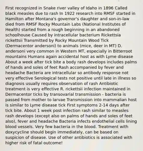 First recognized in Snake river valley of Idaho in 1896 Called black measles due to rash In 1922 research into RMSF started in Hamilton after Montana's governor's daughter and son-in-law died from RMSF Rocky Mountain Labs (National Institutes of Health) started from a rough beginning in an abandoned schoolhouse Caused by intracellular bacterium Rickettsia rickettsii Transmitted by Rocky Mountain Wood Tick (Dermacentor andersoni) to animals (mice, deer in MT) D. andersoni very common in Western MT, especially in Bitterroot mountains Humans again accidental host as with Lyme disease About a week after tick bite a body rash develops includes palms of hands and soles of feet Rash accompanied by fever and headache Bacteria are intracellular so antibody response not very effective Serological tests not positive until late in illness so diagnosis usually requires observation of rash Antibiotic treatment is very effective R. rickettsii infection maintained in Dermacentor ticks by transovarial transmission - bacteria is passed from mother to larvae Transmission into mammalian host is similar to Lyme disease tick First symptoms 2-14 days after tick bite. About 1 week post infection rash similar to measles rash develops (except also on palms of hands and soles of feet also), fever and headache Bacteria infects endothelial cells lining blood vessels. Very few bacteria in the blood. Treatment with doxycycline should begin immediately, can be based on suspicion of disease. Use of other antibiotics is associated with higher risk of fatal outcome!