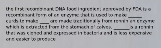 the first recombinant DNA food ingredient approved by FDA is a recombinant form of an enzyme that is used to make ______ curds to make ____ are made traditionally from rennin an enzyme which is extracted from the stomach of calves. _______is a rennin that was cloned and expressed in bacteria and is less expensive and easier to produce