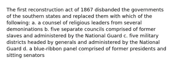 The first reconstruction act of 1867 disbanded the governments of the southern states and replaced them with which of the following: a. a counsel of religious leaders from several demoninations b. five separate councils comprised of former slaves and administered by the National Guard c. five military districts headed by generals and administered by the National Guard d. a blue-ribbon panel comprised of former presidents and sitting senators