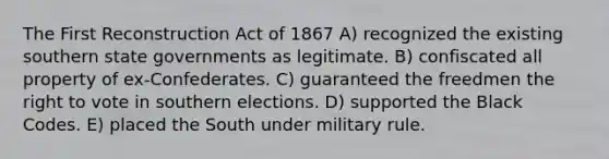 The First Reconstruction Act of 1867 A) recognized the existing southern state governments as legitimate. B) confiscated all property of ex-Confederates. C) guaranteed the freedmen the right to vote in southern elections. D) supported the Black Codes. E) placed the South under military rule.