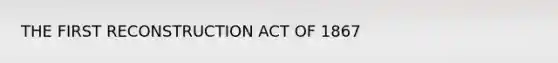 THE FIRST RECONSTRUCTION ACT OF 1867