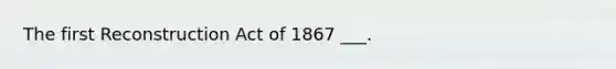 The first Reconstruction Act of 1867 ___.