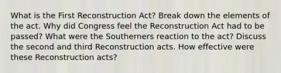 What is the First Reconstruction Act? Break down the elements of the act. Why did Congress feel the Reconstruction Act had to be passed? What were the Southerners reaction to the act? Discuss the second and third Reconstruction acts. How effective were these Reconstruction acts?