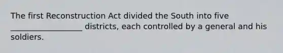 The first Reconstruction Act divided the South into five __________________ districts, each controlled by a general and his soldiers.