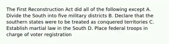 The First Reconstruction Act did all of the following except A. Divide the South into ﬁve military districts B. Declare that the southern states were to be treated as conquered territories C. Establish martial law in the South D. Place federal troops in charge of voter registration