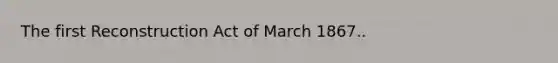 The first Reconstruction Act of March 1867..