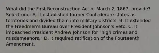 What did the First Reconstruction Act of March 2, 1867, provide? Select one: A. It established former Confederate states as territories and divided them into military districts. B. It extended the Freedmen's Bureau over President Johnson's veto. C. It impeached President Andrew Johnson for "high crimes and misdemeanors." D. It required ratification of the Fourteenth Amendment.