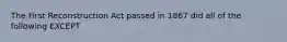 The First Reconstruction Act passed in 1867 did all of the following EXCEPT