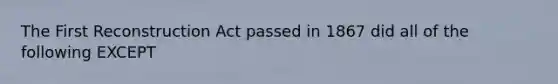 The First Reconstruction Act passed in 1867 did all of the following EXCEPT