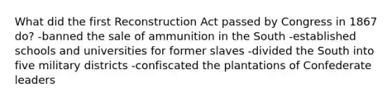 What did the first Reconstruction Act passed by Congress in 1867 do? -banned the sale of ammunition in the South -established schools and universities for former slaves -divided the South into five military districts -confiscated the plantations of Confederate leaders