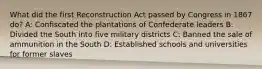 What did the first Reconstruction Act passed by Congress in 1867 do? A: Confiscated the plantations of Confederate leaders B: Divided the South into five military districts C: Banned the sale of ammunition in the South D: Established schools and universities for former slaves