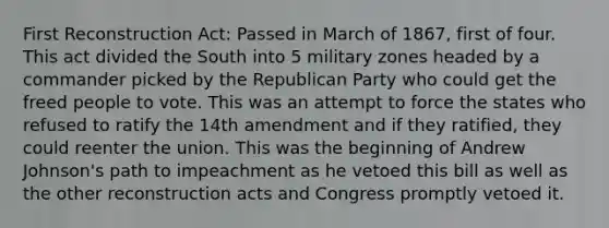 First Reconstruction Act: Passed in March of 1867, first of four. This act divided the South into 5 military zones headed by a commander picked by the Republican Party who could get the freed people to vote. This was an attempt to force the states who refused to ratify the 14th amendment and if they ratified, they could reenter the union. This was the beginning of Andrew Johnson's path to impeachment as he vetoed this bill as well as the other reconstruction acts and Congress promptly vetoed it.