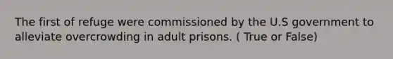 The first of refuge were commissioned by the U.S government to alleviate overcrowding in adult prisons. ( True or False)